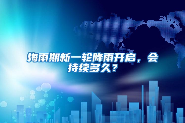 梅雨期新一輪降雨開(kāi)啟，會(huì)持續(xù)多久？