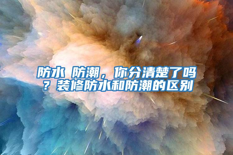 防水≠防潮，你分清楚了嗎？裝修防水和防潮的區(qū)別