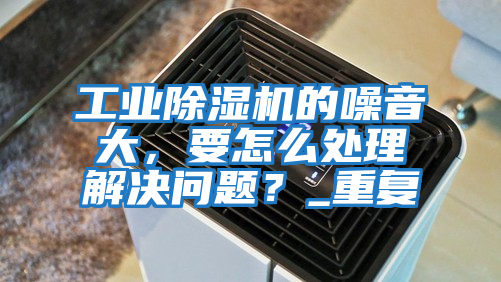 工業除濕機的噪音大，要怎么處理解決問題？_重復